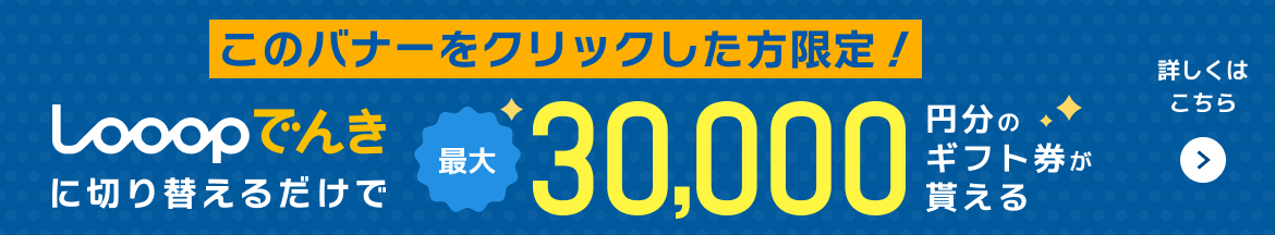 このバナーをクリックした方限定！Looopでんきに切り替えるだけで最大30000円分のギフト券が貰える！